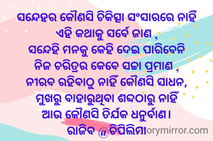 ସନ୍ଦେହର କୌଣସି ଚିକିତ୍ସା ସଂସାରରେ ନାହିଁ
ଏହି କଥାକୁ ସର୍ବେ ଜାଣ ,
ସନ୍ଦେହି ମନକୁ କେହି ଦେଇ ପାରିବେନି
ନିଜ ଚରିତ୍ରର କେବେ ସଚ୍ଚା ପ୍ରମାଣ ,
ନୀରବ ରହିବାଠୁ ନାହିଁ କୌଣସି ସାଧନ,
ମୁଖରୁ ବାହାରୁଥିବା ଶବ୍ଦଠାରୁ ନାହିଁ
ଆଉ କୌଣସି ତିର୍ଯକ ଧନୁର୍ବାଣ।
ରାଜିବ @ଚିପିଲିମା