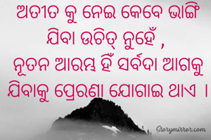 ଅତୀତ କୁ ନେଇ କେବେ ଭାଙ୍ଗି ଯିବା ଉଚିତ୍ ନୁହେଁ , 
ନୂତନ ଆରମ୍ଭ ହିଁ ସର୍ବଦା ଆଗକୁ ଯିବାକୁ ପ୍ରେରଣା ଯୋଗାଇ ଥାଏ ।