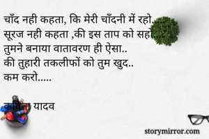चाँद नही कहता, कि मेरी चाँदनी में रहो.....
सूरज नही कहता ,की इस ताप को सहो....
तुमने बनाया वातावरण ही ऐसा..
की तुहारी तकलीफों को तुम खुद..
कम करो.....

कविता यादव
