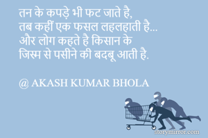 तन के कपड़े भी फट जाते है,
तब कहीं एक फसल लहलहाती है...
और लोग कहते है किसान के
जिस्म से पसीने की बदबू आती है.

@ AKASH KUMAR BHOLA
