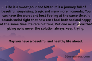 Life is a sweet,sour and bitter. It is a journey full of beautiful, surprising, tragic and many more moments. You can have the worst and best feeling at the same time, it sounds weird right that how can I feel both sad and happy at the same time it's rare but true. But one must know that giving up is never the solution always keep trying. 


May you have a beautiful and healthy life ahead. 

