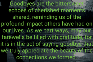 Goodbyes are the bittersweet echoes of cherished moments shared, reminding us of the profound impact others have had on our lives. As we part ways, may our farewells be filled with gratitude, for it is in the act of saying goodbye that we truly appreciate the beauty of the connections we formed.