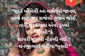 "સુંદર ખીલેલી આ વસંતમાં જાનમ,
સાળે શણગાર સજેલી તુજને જોઈ,
તારી સુદરતામાં એવો ડૂબ્યો
" મુરલી"કે,
શાયરી મુખથી નીકળી ગઈ."
-ધનજીભાઈ ગઢીયા"મુરલી" 