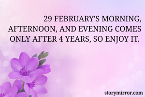 29 FEBRUARY'S MORNING, AFTERNOON, AND EVENING COMES ONLY AFTER 4 YEARS, SO ENJOY IT. 