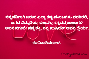 ನನ್ನವನಿಗಾಗಿ ಬರುವ ಎಲ್ಲಾ ಕಷ್ಟ-ಸಂಕಟಗಳು ನನಗಿರಲಿ,
ಜಗದ ನೆಮ್ಮದಿಯ ಸುಖವೆಲ್ಲ ನನ್ನವನ ಪಾಲಾಗಲಿ
ಅವನ ನಗುವೇ ನನ್ನ ಶಕ್ತಿ, ನನ್ನ ಖುಷಿಯೇ ಅವನ ದೈರ್ಯ.


ಜೀವಿತಾಶಿವರಾಜ್.
