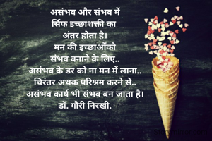 असंभव और संभव में
र्सिफ इच्छाशक्ती का 
अंतर होता है।
मन की इच्छाओंको
संभव बनाने के लिए..
असंभव के डर को ना मन में लाना..
चिरंतर अथक परिश्रम करने से..
असंभव कार्य भी संभव बन जाता है।
डॉ. गौरी निरखी.