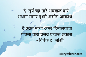     
            दे  सूर्य चंद्र तारे अवखळ वारे
       अथांग सागर पृथ्वी असीम आकाश 

           दे उन्नत माथा अमर हिमालयाचा
          पाऊस वारा प्रसन्न प्रच्छन्न प्रकाश 
                       - विवेक द .जोशी
            

         
