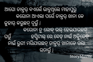 ଆଘୋ ଡାକ୍ତର୍ ବଏଲେଁ ଭାବୁଥିଲେ ମାହାପୁରୁ               କରୋନା ଆଏଲା ପରେଁ ଡାକ୍ତର୍ ଖାନା କେ ଜୁହାର୍ କରୁଛନ୍ ଦୂରୁଁ |                                                  କରୋନା ନୁ ଲୋକ୍ ଭଲ୍ ହେଇଯାଉଛନ୍ ଘରୁଁ               ହସ୍ପିଟାଲ୍ ରେ ବେଡ୍ ନାଇଁ ଅକ୍ସିଜେନ୍ ନାଇଁ ରୁଗୀ ମରିଯାଉଛନ୍ ଡାକ୍ତର୍ ଖାନାକେ ଗଲା ଉତାରୁଁ |