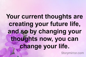 Your current thoughts are creating your future life, and so by changing your thoughts now, you can change your life.