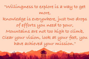 "Willingness to explore is a way to get more,
knowledge is everywhere, just two drops of efforts you need to pour,
Mountains are not too high to climb,
Clear your vision, look at your feet, you have achieved your mission."