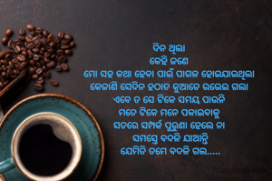 ଦିନ ଥିଲା 
କେହି ଜଣେ 
ମୋ ସହ କଥା ହେବା ପାଇଁ ପାଗଳ ହୋଇଯାଉଥିଲା 
କେଜାଣି ସେଦିନ ହଠାତ କୁଆଡେ ଉଭେଇ ଗଲା 
ଏବେ ତ ସେ ଟିକେ ସମୟ ପାଉନି 
ମତେ ଟିକେ ମନେ ପକାଇବାକୁ 
ସତରେ ସମ୍ପର୍କ ପୁରୁଣା ହେଲେ ନା 
ସମସ୍ତେ ବଦଳି ଯାଆନ୍ତି
ଯେମିତି ତମେ ବଦଳି ଗଲ.....