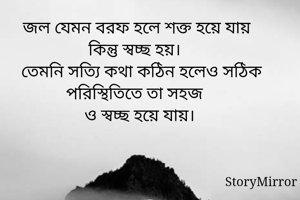 জল যেমন বরফ হলে শক্ত হয়ে যায় কিন্তু স্বচ্ছ হয়।
তেমনি সত্যি কথা কঠিন হলেও সঠিক পরিস্থিতিতে তা সহজ 
ও স্বচ্ছ হয়ে যায়।