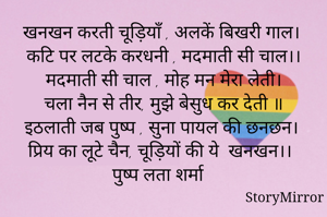 खनखन करती चूड़ियाँ , अलकें बिखरी गाल। 
कटि पर लटके करधनी , मदमाती सी चाल।।
मदमाती सी चाल , मोह मन मेरा लेती।
चला नैन से तीर, मुझे बेसुध कर देती ॥
इठलाती जब पुष्प , सुना पायल की छनछन।
प्रिय का लूटे चैन, चूड़ियों की ये  खनखन।।
पुष्प लता शर्मा