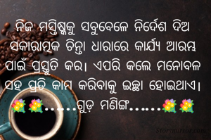 ନିଜ ମସ୍ତିଷ୍କକୁ ସବୁବେଳେ ନିର୍ଦେଶ ଦିଅ
ସକାରାତ୍ମକ ଚିନ୍ତା ଧାରାରେ କାର୍ଯ୍ୟ ଆରମ୍ଭ
ପାଇଁ ପ୍ରସ୍ତୁତି କର। ଏପରି କଲେ ମନୋବଳ
ସହ ପ୍ରତି କାମ କରିବାକୁ ଇଚ୍ଛା ହୋଇଥାଏ।
💐💐……ଗୁଡ଼ ମଣିଙ୍ଗ……💐💐
