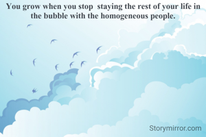 You grow when you stop  staying the rest of your life in the bubble with the homogeneous people.

