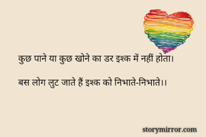 कुछ पाने या कुछ खोने का डर इश्क में नहीं होता।
 
बस लोग लुट जाते हैं इश्क को निभाते-निभाते।। 
