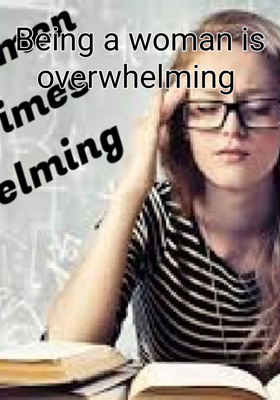 Being A Woman Is Overwhelming