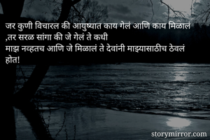 जर कुणी विचारल की आयुष्यात काय गेलं आणि काय मिळालं ,तर सरळ सांगा की जे गेलं ते कधी 
माझ नव्हतच आणि जे मिळालं ते देवांनी माझ्यासाठीच ठेवलं होत!
