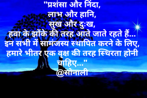 "प्रशंसा और निंदा,
लाभ और हानि,
सुख और दुःख,
हवा के झोंके की तरह आते जाते रहते हैं...
इन सभी में सामंजस्य स्थापित करने के लिए, हमारे भीतर एक वृक्ष की तरह स्थिरता होनी चाहिए..."
@सोनाली