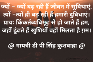 ज्यों - ज्यों बढ़ रही हैं जीवन में सुविधाएं,
त्यों -त्यों ही बढ़ रही हैं हमारी दुविधाएं।
प्रायः किंकर्तव्यविमूढ़ से हो जाते हैं हम,
जहॉं ढूंढते हैं खुशियॉं वहॉं मिलता है ग़म।

@ गायत्री डी पी सिंह कुशवाहा @


