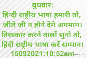 बुधवार:
हिन्दी राष्ट्रीय भाषा हमारी तो, 
जीते जी न होने देंगे अपमान।
तिरस्कार करने वालों सुनो तो, 
हिंदी राष्ट्रीय भाषा करें सम्मान।
15092021:10:52am