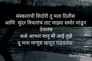 संस्कारांची शिदोरी तू मला दिलीस
आणि  सुंदर विचारांचं ताट माझ्या समोर मांडून ठेवलंस
कसे आभार मानू मी आई तुझे
तू मला माणूस म्हणून घडवलंस!