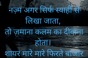 नज़्म अगर सिर्फ स्याही से लिखा जाता,
तो ज़माना कलम का दीवाना होता।
शायर मारे मारे फिरते बाजार में,
कागजों का शामियाना होता।।


