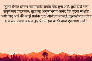 "तुझ्या प्रेमात हरवणं माझ्यासाठी सर्वात मोठं सुख आहे. तुझे डोळे मला संपूर्ण जग दाखवतात, तुझं हसू आयुष्यभराचं आनंद देतं. तुझ्या स्पर्शात अशी जादू आहे की, माझं प्रत्येक दु:ख आनंदात बदलतं. तुझ्यासोबत प्रत्येक क्षण जपायचाय, कारण तुझं प्रेम माझ्या अस्तित्वाचा एक भाग आहे."

