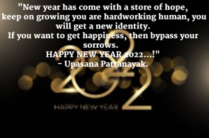 "New year has come with a store of hope,
 keep on growing you are hardworking human, you will get a new identity.
If you want to get happiness, then bypass your sorrows.  
HAPPY NEW YEAR 2022...!"
- Upasana Pattanayak.

