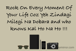 Rock On Every Moment Of Your Life Coz Yeh Zindagi Milegi Na Dobara and who knows Kal Ho Na Ho !!!