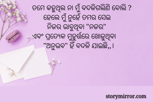 ତମେ କହୁଥିଲ ନା ମୁଁ ବଦଳିଗଲିଣି ବୋଲି ?
      ହେଲେ ମୁଁ ନୁହେଁ ତମର ସେଇ 
        ନିଜର ଭାବୁଥିବା "ନଜର" 
ଏବଂ ପ୍ରତ୍ୟେକ ମୁହୁର୍ତ୍ତରେ ଖୋଜୁଥିବା
      "ଅନୁଭବ" ହିଁ ବଦଳି ଯାଇଛି,,।