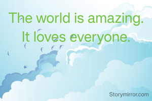 The world is amazing.
It loves everyone.
