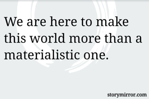 We are here to make this world more than a materialistic one.
