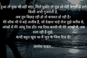 हुआ तो कुछ भी नहीं मगर, मिले फुर्सत तो पूछ लो मेरी आंखों से रातें किसी अभी गुजराती है, 
अब तुम बिछड़ रही हो तो बरसात हो रही है। 
मेरे शौक भी थे बड़े अजीब हैं, जो देखना चाहे रोज तुझे करीब से,
आंखों में मेरे आंसू देख होंठ रख दिया करती थी मेरे आंखों में, अब रुला रही है मुझे, 
कभी बहुत खुश था मैं जुड़ के जिस दिल से।

अमरेश राऊत...
