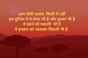 आग जैसी ताकत  किसी में नहीं
 इस दुनिया में ये दोस्त भी है और दुश्मन भी हैं 
ये खाने को पकाती  भी है
ये इन्सान को जलाकर मिटाती भी है 
