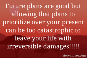 Future plans are good but allowing that plans to prioritize over your present can be too catastrophic to leave your life with irreversible damages!!!!!
