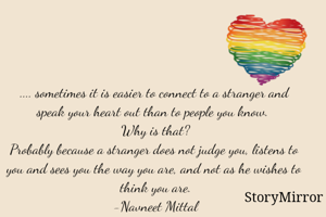 .... sometimes it is easier to connect to a stranger and speak your heart out than to people you know. 
Why is that?
Probably because a stranger does not judge you, listens to you and sees you the way you are, and not as he wishes to think you are.
-Navneet Mittal