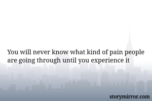 You will never know what kind of pain people are going through until you experience it
