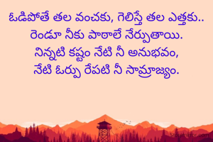 ఓడిపోతే తల వంచకు, గెలిస్తే తల ఎత్తకు..
రెండూ నీకు పాఠాలే నేర్పుతాయి.
నిన్నటి కష్టం నేటి నీ అనుభవం,
నేటి ఓర్పు రేపటి నీ సామ్రాజ్యం.
