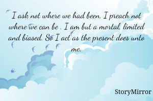 I ask not where we had been, I preach not where we can be . I am but a mortal, limited and biased. So I act as the present does unto me.