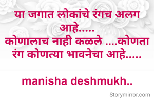 या जगात लोकांचे रंगच अलग आहे.....
कोणालाच नाही कळले ....कोणता रंग कोणत्या भावनेचा आहे.....

manisha deshmukh..