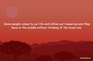 Some people comes to our life and utilize our resources and they leave in the middle without thinking of the loved one. 