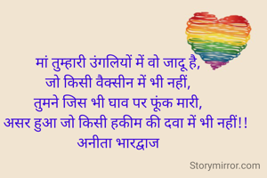 मां तुम्हारी उंगलियों में वो जादू है,
जो किसी वैक्सीन में भी नहीं,
तुमने जिस भी घाव पर फूंक मारी,
वो असर हुआ जो किसी हकीम की दवा में भी नहीं!!
अनीता भारद्वाज