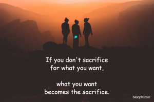 If you don't sacrifice for what you want, what you want becomes the sacrifice.
