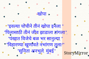           खोपा

*इवल्या चोचीने तीनं खोपा इनला,*
*पिलासाठी तीनं जीव झाडाला टांगला*,
*पंखात विजेचे बळ भर सानुल्या,*
*विहारण्या खुणावते नभांगण तुला!*
 *सुनिता अनभुले, मुंबई*