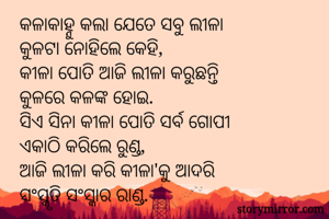 କଳାକାହ୍ନୁ କଲା ଯେତେ ସବୁ ଲୀଳା
କୁଳଟା ନୋହିଲେ କେହି,
କୀଳା ପୋତି ଆଜି ଲୀଳା କରୁଛନ୍ତି
କୁଳରେ କଳଙ୍କ ହୋଇ.
ସିଏ ସିନା କୀଳା ପୋତି ସର୍ବ ଗୋପୀ
ଏକାଠି କରିଲେ ରୁଣ୍ଡ,
ଆଜି ଲୀଳା କରି କୀଳା'କୁ ଆଦରି
ସଂସ୍କୃତି ସଂସ୍କାର ରାଣ୍ଡ.