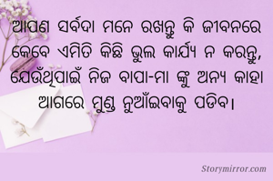 ଆପଣ ସର୍ବଦା ମନେ ରଖନ୍ତୁ କି ଜୀବନରେ କେବେ ଏମିତି କିଛି ଭୁଲ କାର୍ଯ୍ୟ ନ କରନ୍ତୁ, ଯେଉଁଥିପାଇଁ ନିଜ ବାପା-ମା ଙ୍କୁ ଅନ୍ୟ କାହା ଆଗରେ ମୁଣ୍ଡ ନୁଆଁଇବାକୁ ପଡିବ।