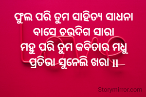 


ଫୁଲ ପରି ତୁମ ସାହିତ୍ୟ ସାଧନା
ବାସେ ଚଉଦିଗ ସାରା
ମହୁ ପରି ତୁମ କବିତାର ମଧୁ
ପ୍ରତିଭା ସୁନେଲି ଖରା ll
 