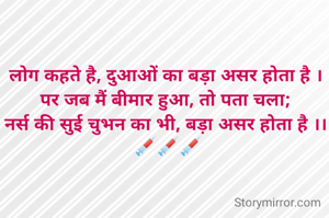 लोग कहते है, दुआओं का बड़ा असर होता है ।
पर जब मैं बीमार हुआ, तो पता चला;
नर्स की सुई चुभन का भी, बड़ा असर होता है ।।
 💉💉💉