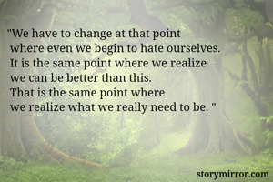 "We have to change at that point
 where even we begin to hate ourselves. 
 It is the same point where we realize
 we can be better than this. 
 That is the same point where
 we realize what we really need to be. "